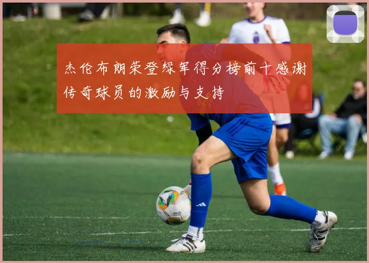 杰伦布朗荣登绿军得分榜前十感谢传奇球员的激励与支持