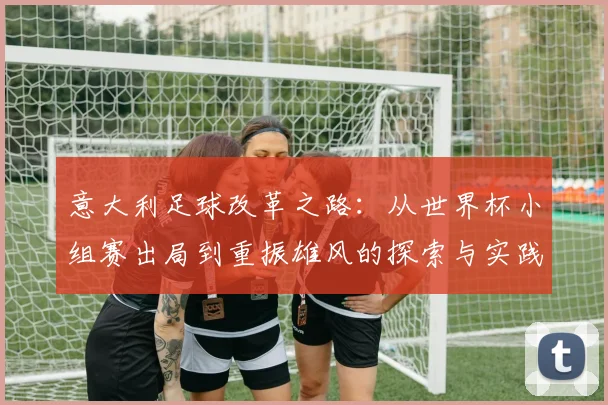 意大利足球改革之路：从世界杯小组赛出局到重振雄风的探索与实践