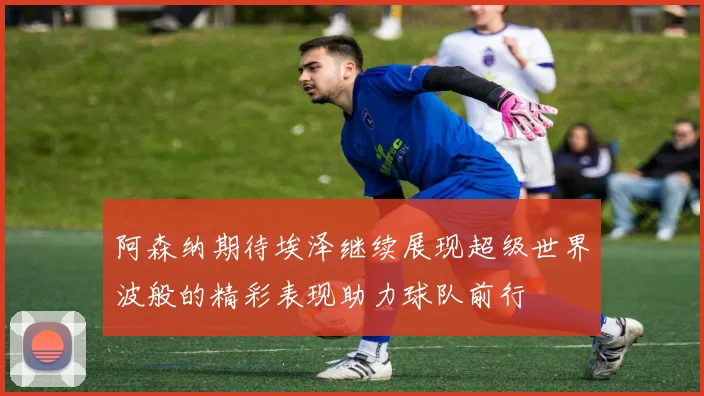阿森纳期待埃泽继续展现超级世界波般的精彩表现助力球队前行