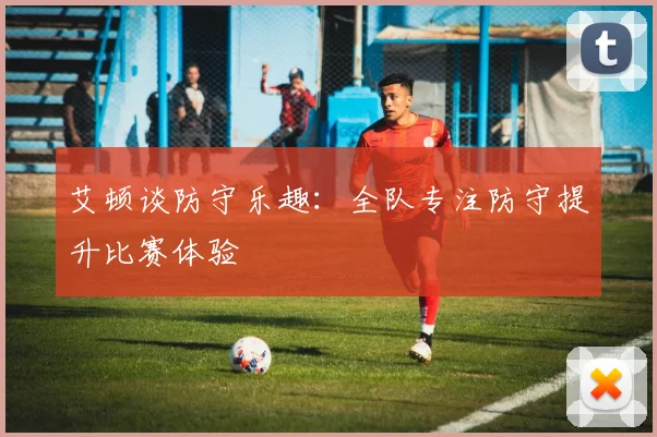 艾顿谈防守乐趣：全队专注防守提升比赛体验