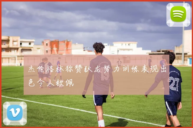 杰伦格林称赞狄龙努力训练表现出色令人钦佩