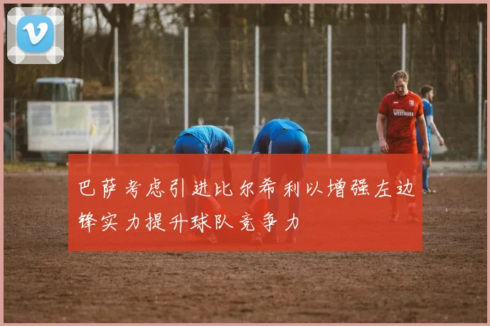 巴萨考虑引进比尔希利以增强左边锋实力提升球队竞争力