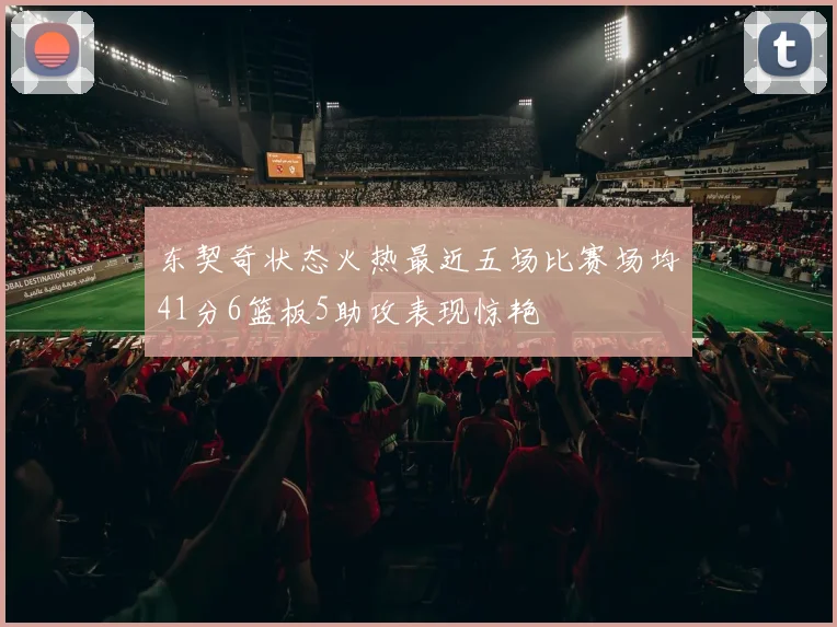东契奇状态火热最近五场比赛场均41分6篮板5助攻表现惊艳