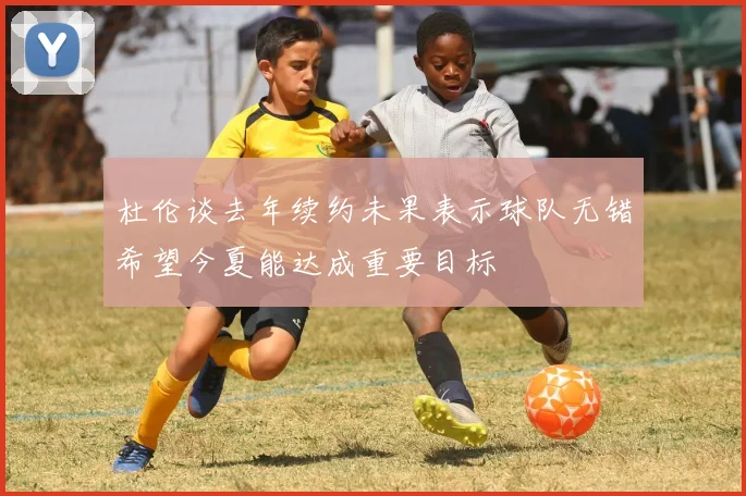 杜伦谈去年续约未果表示球队无错希望今夏能达成重要目标