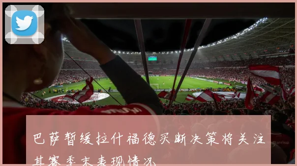 巴萨暂缓拉什福德买断决策将关注其赛季末表现情况