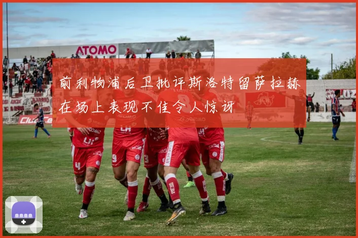 前利物浦后卫批评斯洛特留萨拉赫在场上表现不佳令人惊讶