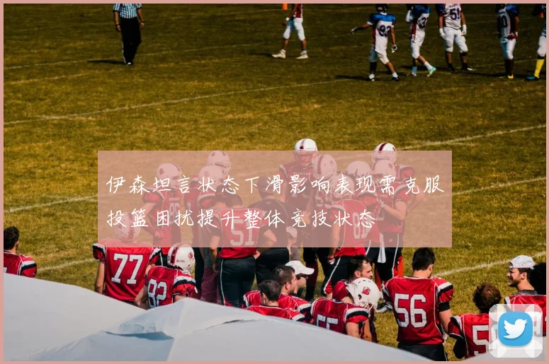 伊森坦言状态下滑影响表现需克服投篮困扰提升整体竞技状态