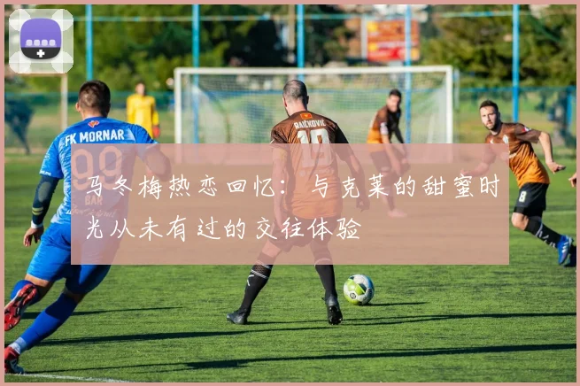 马冬梅热恋回忆：与克莱的甜蜜时光从未有过的交往体验