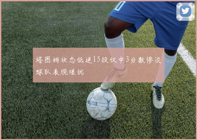塔图姆状态低迷15投仅中3分数惨淡球队表现堪忧