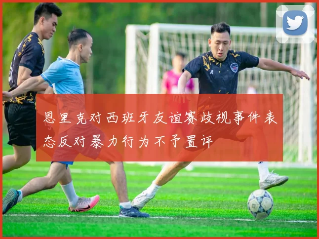 恩里克对西班牙友谊赛歧视事件表态反对暴力行为不予置评