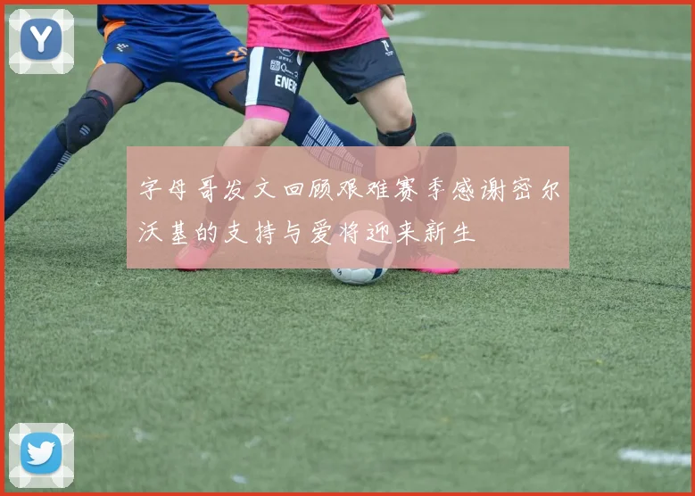 字母哥发文回顾艰难赛季感谢密尔沃基的支持与爱将迎来新生