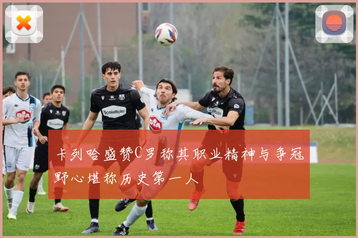 卡列哈盛赞C罗称其职业精神与争冠野心堪称历史第一人