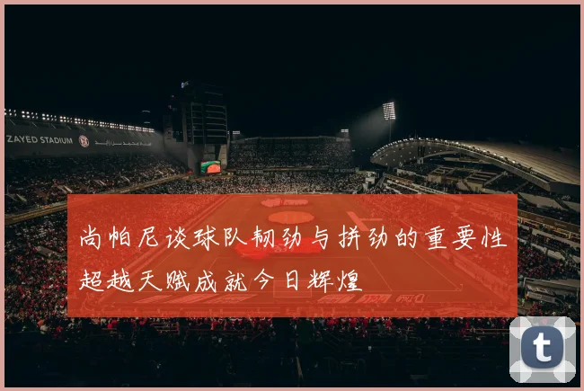 尚帕尼谈球队韧劲与拼劲的重要性超越天赋成就今日辉煌
