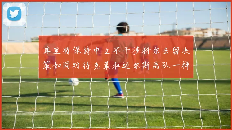 库里将保持中立不干涉科尔去留决策如同对待克莱和迈尔斯离队一样